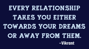 Every relationship takes you either towards your dreams or away from them.