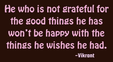 He who is not grateful for the good things he has won’t be happy with the things he wishes he had.