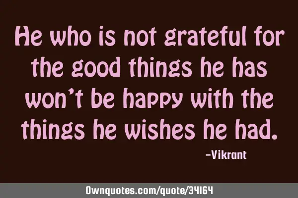 He who is not grateful for the good things he has won’t be happy with the things he wishes he