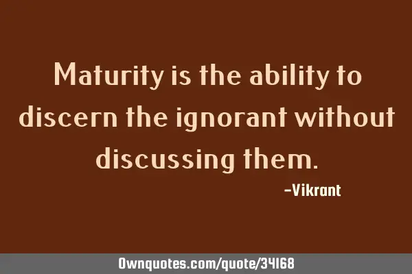 Maturity is the ability to discern the ignorant without discussing