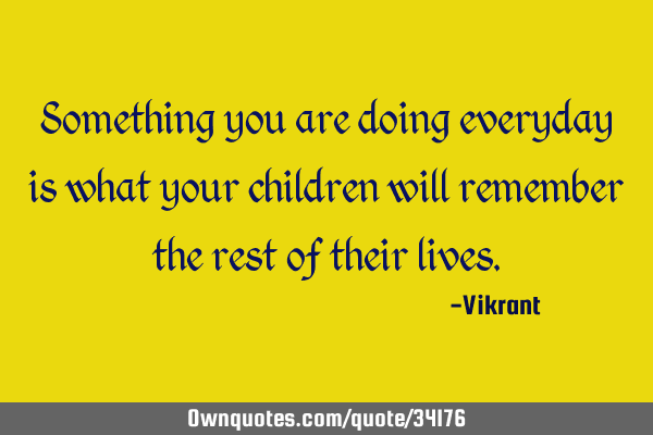 Something you are doing everyday is what your children will remember the rest of their