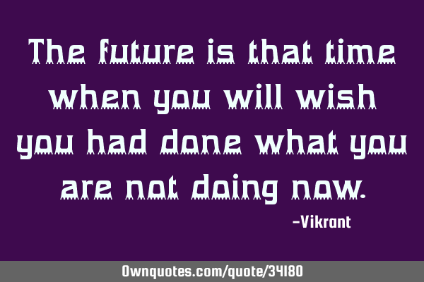 The future is that time when you will wish you had done what you are not doing
