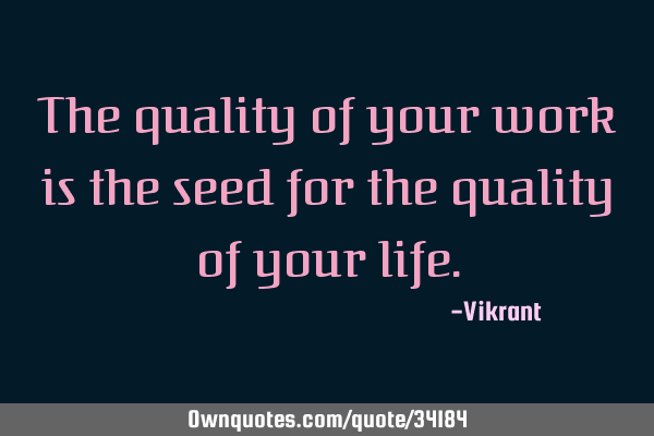 The quality of your work is the seed for the quality of your