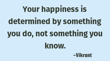 Your happiness is determined by something you do, not something you know.