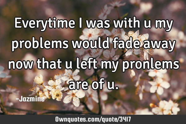 Everytime i was with u my problems would fade away now that u left my pronlems are of