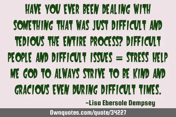 Have you ever been dealing with something that was just difficult and tedious the entire process? D
