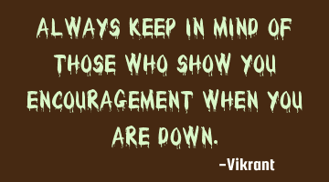 Always keep in mind of those who show you encouragement when you are down.