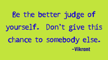 Be the better judge of yourself. Don’t give this chance to somebody else.