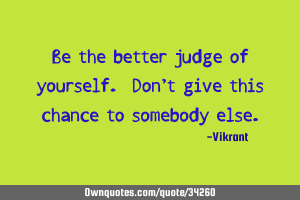 Be the better judge of yourself. Don’t give this chance to somebody