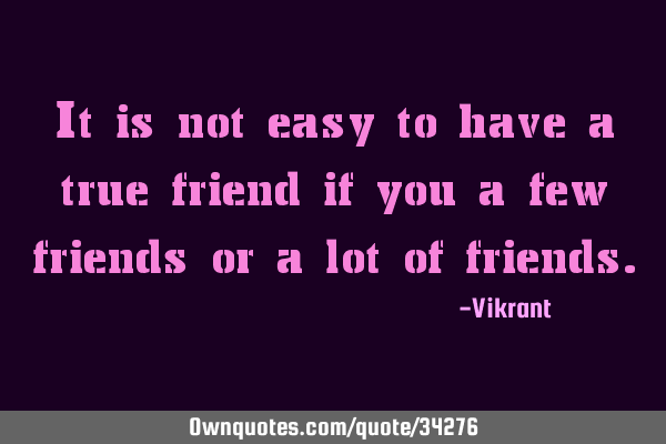 It is not easy to have a true friend if you a few friends or a lot of
