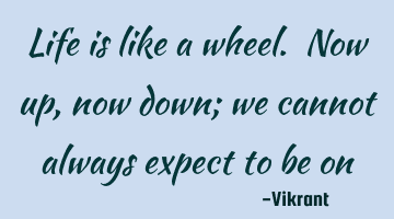 Life is like a wheel. Now up, now down; we cannot always expect to be on top.