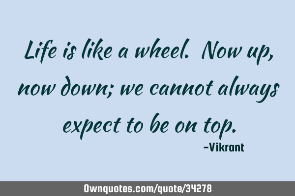 Life is like a wheel. Now up, now down; we cannot always expect to be on