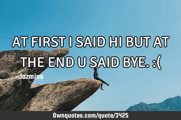 AT FIRST I SAID HI BUT AT THE END U SAID BYE.:(