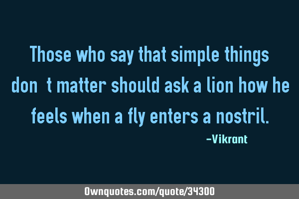 Those who say that simple things don’t matter should ask a lion how he feels when a fly enters a