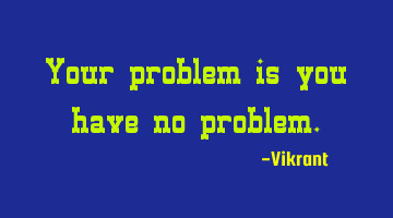 Your problem is you have no problem.