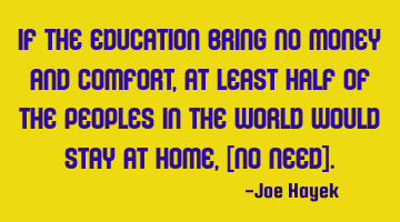 If the education bring no money and comfort, at least half of the peoples in the world would stay