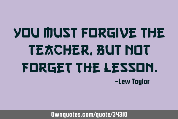 You must forgive the teacher, but not forget the