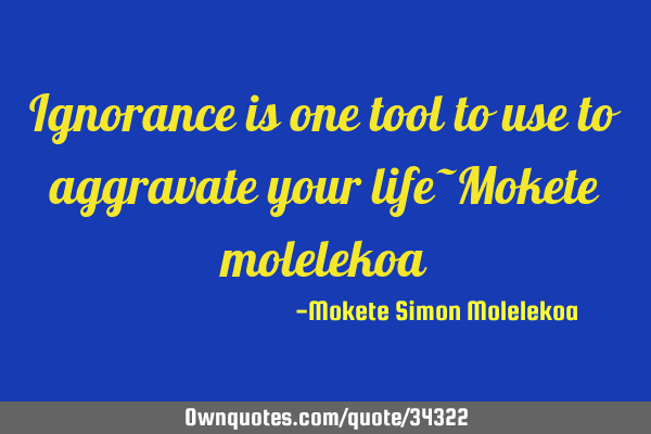 Ignorance is one tool to use to aggravate your life~Mokete