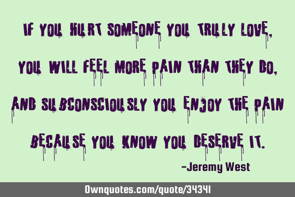 If you hurt someone you truly love, you will feel more pain than they do, and subconsciously you