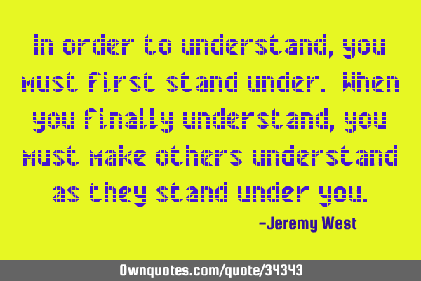 In order to understand, you must first stand under. When you finally understand, you must make