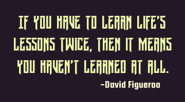 If you have to learn life's lessons twice, then it means you haven't learned at all.