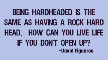 Being hardheaded is the same as having a rock hard head. How can you live life if you don't open up?