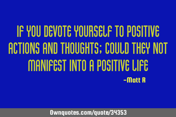 If you devote yourself to positive actions and thoughts; could they not manifest into a positive