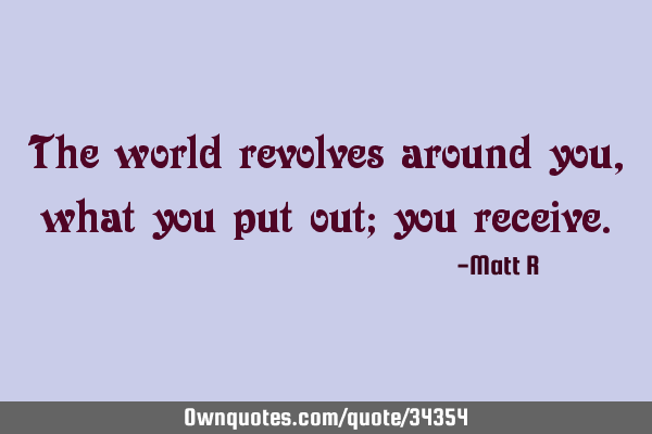 The world revolves around you, what you put out; you