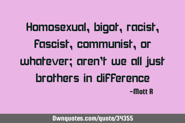 Homosexual, bigot, racist, fascist, communist, or whatever; aren