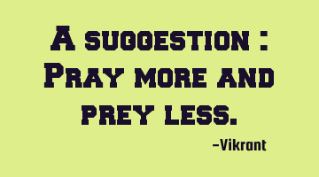 A suggestion : Pray more and prey less.