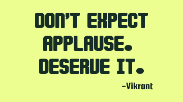 Don’t expect applause. Deserve it.