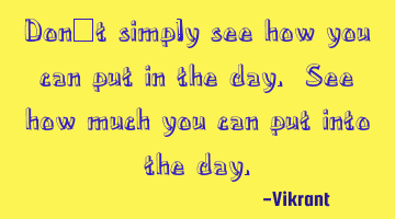 Don’t simply see how you can put in the day. See how much you can put into the day.