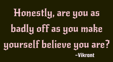 Honestly, are you as badly off as you make yourself believe you are?