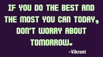 If you do the best and the most you can today, don't worry about tomorrow.
