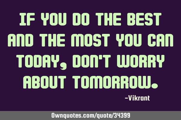 If you do the best and the most you can today, don