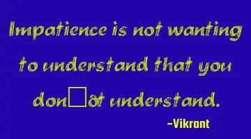 Impatience is not wanting to understand that you don’t understand.