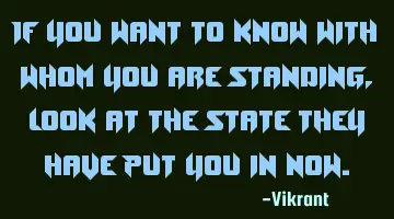 If you want to know with whom you are standing, look at the state they have put you in now.