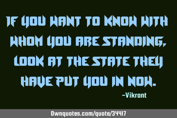 If you want to know with whom you are standing, look at the state they have put you in