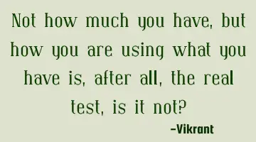 Not how much you have, but how you are using what you have is, after all, the real test, is it not?