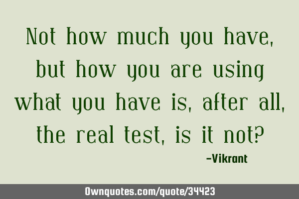 Not how much you have, but how you are using what you have is, after all, the real test, is it not?