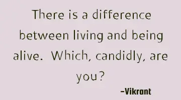 There is a difference between living and being alive. Which, candidly, are you?