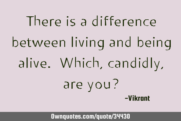 There is a difference between living and being alive. Which, candidly, are you?