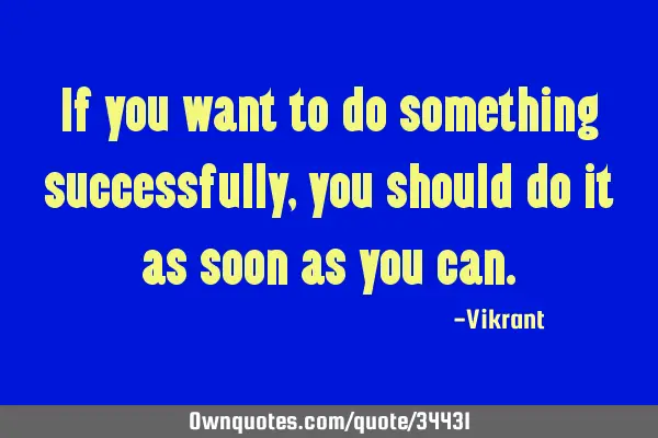 If you want to do something successfully, you should do it as soon as you