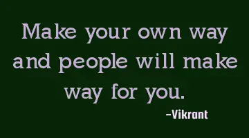 Make your own way and people will make way for you.