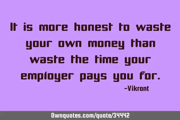 It is more honest to waste your own money than waste the time your employer pays you