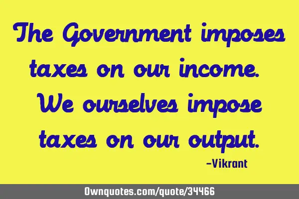 The Government imposes taxes on our income. We ourselves impose taxes on our