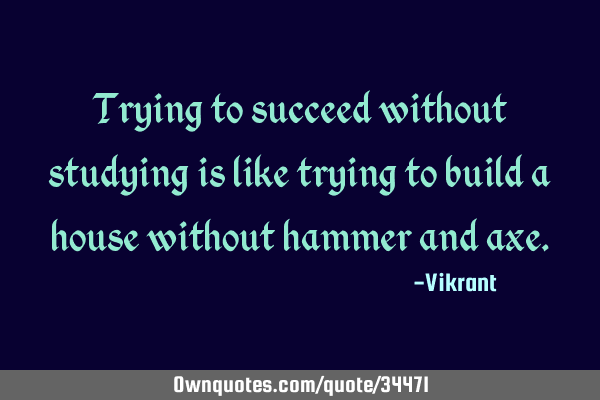 Trying to succeed without studying is like trying to build a house without hammer and