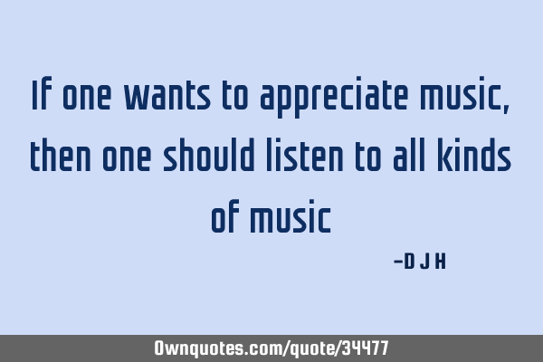 If one wants to appreciate music, then one should listen to all kinds of