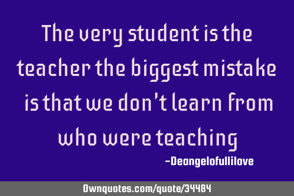 The very student is the teacher the biggest mistake is that we don