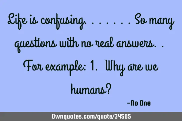 Life is confusing.......so many questions with no real answers.. For example: 1. Why are we humans?